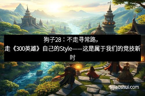 狗子28：不走寻常路，走《300英雄》自己的Style——这是属于我们的竞技新时代